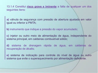 13.1.4 Constitui risco grave e iminente a falta de qualquer um dos
seguintes itens:
a) válvula de segurança com pressão de abertura ajustada em valor
igual ou inferior a PMTA;
b) instrumento que indique a pressão do vapor acumulado;
c) injetor ou outro meio de alimentação de água, independente do
sistema principal, em caldeiras combustível sólido;
d) sistema de drenagem rápida de água, em caldeiras de
recuperação de álcalis;
e) sistema de indicação para controle do nível de água ou outro
sistema que evite o superaquecimento por alimentação deficiente.
 