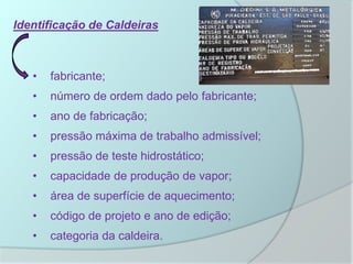 Identificação de Caldeiras
• fabricante;
• número de ordem dado pelo fabricante;
• ano de fabricação;
• pressão máxima de trabalho admissível;
• pressão de teste hidrostático;
• capacidade de produção de vapor;
• área de superfície de aquecimento;
• código de projeto e ano de edição;
• categoria da caldeira.
 
