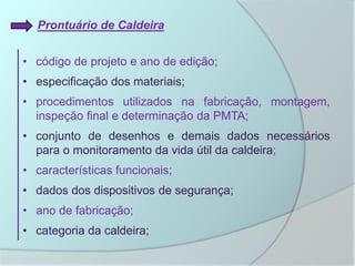 Prontuário de Caldeira
• código de projeto e ano de edição;
• especificação dos materiais;
• procedimentos utilizados na fabricação, montagem,
inspeção final e determinação da PMTA;
• conjunto de desenhos e demais dados necessários
para o monitoramento da vida útil da caldeira;
• características funcionais;
• dados dos dispositivos de segurança;
• ano de fabricação;
• categoria da caldeira;
 