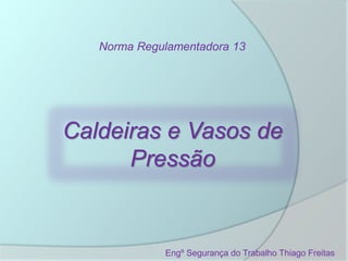 Norma Regulamentadora 13
Caldeiras e Vasos de
Pressão
Engº Segurança do Trabalho Thiago Freitas
 