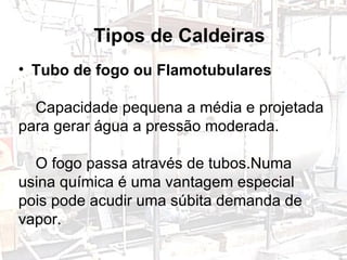 Tipos de Caldeiras Tubo de fogo ou Flamotubulares   Capacidade pequena a média e projetada para gerar água a pressão moderada. O fogo passa através de tubos.Numa usina química é uma vantagem especial pois pode acudir uma súbita demanda de vapor. 