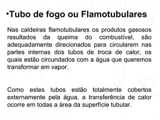 Nas caldeiras flamotubulares os produtos gasosos resultados da queima do combustível, são adequadamente direcionados para circularem nas partes internas dos tubos de troca de calor, os quais estão circundados com a água que queremos transformar em vapor.  Como estes tubos estão totalmente cobertos externamente pela água, a transferência de calor ocorre em todas a área da superfície tubular.  Tubo de fogo ou Flamotubulares   