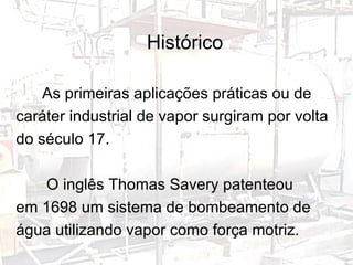 Histórico As primeiras aplicações práticas ou de caráter industrial de vapor surgiram por volta do século 17.  O inglês Thomas Savery patenteou em 1698 um sistema de bombeamento de água utilizando vapor como força motriz. 