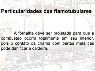 Particularidades das flamotubulares: A fornalha deve ser projetada para que a combustão ocorra totalmente em seu interior, pois o contato da chama com partes metálicas pode danificar a caldeira. GERADORES Particularidades das flamotubulares A fornalha deve ser projetada para que a combustão ocorra totalmente em seu interior, pois o contato da chama com partes metálicas pode danificar a caldeira. 