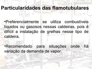 Preferencialmente se utiliza combustíveis líquidos ou gasosos nessas caldeiras, pois é difícil a instalação de grelhas nesse tipo de caldeira. Recomendado para situações onde há variação da demanda de vapor. Particularidades das flamotubulares 