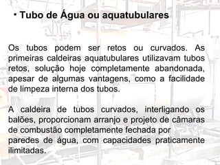 Os tubos podem ser retos ou curvados. As primeiras caldeiras aquatubulares utilizavam tubos retos, solução hoje completamente abandonada, apesar de algumas vantagens, como a facilidade de limpeza interna dos tubos. A caldeira de tubos curvados, interligando os balões, proporcionam arranjo e projeto de câmaras de combustão completamente fechada por paredes de água, com capacidades praticamente ilimitadas.  Tubo de Água ou aquatubulares   