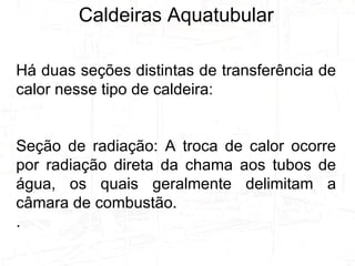 Caldeiras Aquatubular Há duas seções distintas de transferência de calor nesse tipo de caldeira: Seção de radiação: A troca de calor ocorre por radiação direta da chama aos tubos de água, os quais geralmente delimitam a câmara de combustão. . 