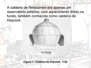 Figura 1 - Caldeira de Haycock, 1720 A caldeira de Newcomen era apenas um reservatório esférico, com aquecimento direto no fundo, também conhecida como caldeira de Haycock. 