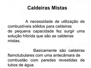 A necessidade de utilização de combustíveis sólidos para caldeiras de pequena capacidade fez surgir uma solução híbrida que são as caldeiras mistas.  Basicamente são caldeiras flamotubulares com uma antecâmara de combustão com paredes revestidas de tubos de água. Caldeiras Mistas 