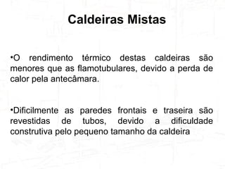 Caldeiras Mistas O rendimento térmico destas caldeiras são menores que as flamotubulares, devido a perda de calor pela antecâmara.  Dificilmente as paredes frontais e traseira são revestidas de tubos, devido a dificuldade construtiva pelo pequeno tamanho da caldeira 