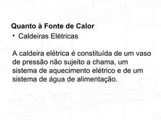 Quanto à Fonte de Calor   Caldeiras Elétricas  A caldeira elétrica é constituída de um vaso de pressão não sujeito a chama, um sistema de aquecimento elétrico e de um sistema de água de alimentação.  