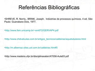 SHREVE, R. Norris., BRINK, Joseph.  Indústrias de processos químicos. 4 ed. São Paulo: Guanabara Dois, 1977.  http://www.fem.unicamp.br/~em672/GERVAP4.pdf http://www.chdvalvulas.com.br/artigos_tecnicos/caldeiras/aquatubulares.html http://m.albernaz.sites.uol.com.br/caldeiras.htm#5 http://www.madeira.ufpr.br/disciplinasalan/AT056-Aula03.pdf Referências Bibliográficas 