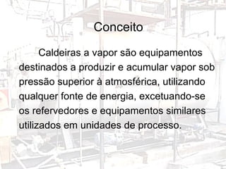 Conceito Caldeiras a vapor são equipamentos destinados a produzir e acumular vapor sob pressão superior à atmosférica, utilizando qualquer fonte de energia, excetuando-se os refervedores e equipamentos similares utilizados em unidades de processo. 