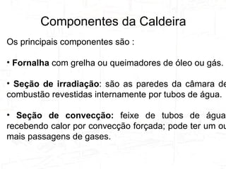 Tipos de Caldeiras e Suas Utilizações Os principais componentes são : Fornalha  com grelha ou queimadores de óleo ou gás. Seção de irradiação : são as paredes da câmara de combustão revestidas internamente por tubos de água. Seção de convecção:  feixe de tubos de água, recebendo calor por convecção forçada; pode ter um ou mais passagens de gases. Componentes da Caldeira 
