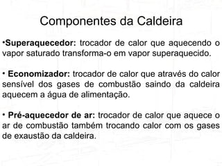 Tipos de Caldeiras e Suas Utilizações Superaquecedor:  trocador de calor que aquecendo o vapor saturado transforma-o em vapor superaquecido. Economizador:  trocador de calor que através do calor sensível dos gases de combustão saindo da caldeira aquecem a água de alimentação. Pré-aquecedor de ar:  trocador de calor que aquece o ar de combustão também trocando calor com os gases de exaustão da caldeira. Componentes da Caldeira 
