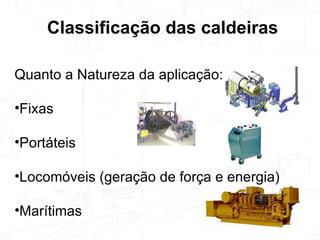 Quanto a Natureza da aplicação: Fixas Portáteis Locomóveis (geração de força e energia) Marítimas Classificação das caldeiras  