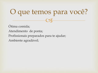 
Ótima comida;
Atendimento de ponta;
Profissionais preparados para te ajudar;
Ambiente agradável;
O que temos para você?
 