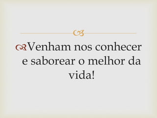 
Venham nos conhecer
e saborear o melhor da
vida!
 