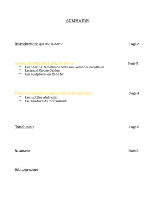 SOMMAIRE




Introduction: Qui est Calder ?                              Page 3




Le mouvement pour donner la vie                             Page 3
  •   Les dessins; témoins de deux mouvements parallèles.
  •   Le grand Cirque Calder.
  •   Les sculptures en ﬁl de fer.




II Le mouvement comme retour à l'équilibre.                 Page 4
  •   Les mobiles abstraits.
  •   Le paradoxe du mouvement.




Conclusion                                                  Page 5




Annexes                                                     Page 5




Bibliographie
 