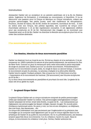 Introduction

Alexander Calder est un sculpteur et un peintre américain né à la ﬁn du Xxème
siècle. Ingénieur de formation, il s'intéresse au mouvement, à l'équilibre. Il va se
découvrir une passion pour le Cirque et fabrique un Cirque miniature, créant ses
propres personnages, des petits jouets, avec des matériaux de récupération:
bouchon, chutes de tissus, ﬁls de fer, boites de conserve, morceaux de bois... Il met
en scène avec son Cirque, des petites saynètes, des numéros de cirque (voir
d'acrobatie aérienne !) et se fait rapidement connaître. Il est également célèbre
pour ses sculptures en ﬁl de fer. Caricaturant des visages en ne montrant que
l'essentiel avec un ﬁl de fer, Calder va chercher à étendre sa sculpture plus loin et va
créer des mobiles abstraits.



I Le mouvement pour donner la vie



   • Les dessins, témoins de deux mouvements parallèles


Calder va dessiner tout au long de sa vie. Formé au dessin et à la caricature, il va se
consacrer en 1925 à peindre la nature et plus particulièrement, les animaux du Zoo
de New-York. Comme on peut le remarquer avec cette silhouette à peine esquissée
de singe en annexe une, Calder joue sur un double mouvement. Premièrement il
insiste sur le mouvement souple, leste, du singe et dans un second temps, il montre
le mouvement souple du pinceau. Le pinceau s'adapte à la silhouette désirée.
Calder tend à capter l'instant présent. Ses croquis sur le vif décrivent à la fois
« l'expression et le mouvement de l'animal. [Ils annoncent] ses futures sculptures
en ﬁl de fer. »
Il y a donc deux mouvements en parallèles et pourtant ils sont liés. Le geste de la
main est lié au geste du sujet.



   • Le grand Cirque Calder


Le grand Cirque Calder est un cirque miniature composé de petits personnages
crées par Alexander Calder lui même. Ces personnages interagissaient lorsque
Calder abaissait tel levier, tirait telle ﬁcelle, coupait tel ﬁl... Les mécanismes qui
régissaient ces personnages les faisait voltiger, danser, bouger. Un monde plein
d'enfance s'actionnait alors. On peut y voir, un lion et son dompteur, un éléphant,
des cow-boys, des danseuses... etc
Le cirque est intéressant non pas seulement par l'ingéniosité et la précision des
montages qui le compose mais également par ce que ce cirque signiﬁe dans la vie
artistique de Calder et sa quête du mouvement. On l'a vu précédemment, ses dessins
avaient apportés deux mouvements: l'un du créateur, l'autre du sujet. Dans le
cirque, le mouvement du créateur n'est plus. Certes, Calder actionne les

                                           3
 