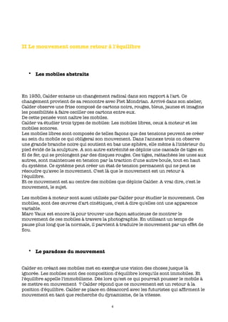 II Le mouvement comme retour à l'équilibre




   • Les mobiles abstraits



En 1930, Calder entame un changement radical dans son rapport à l'art. Ce
changement provient de sa rencontre avec Piet Mondrian. Arrivé dans son atelier,
Calder observe une frise composé de cartons noirs, rouges, bleus, jaunes et imagine
les possibilités à faire osciller ces cartons entre eux.
De cette pensée vont naître les mobiles.
Calder va étudier trois types de mobiles: Les mobiles libres, ceux à moteur et les
mobiles sonores.
Les mobiles libres sont composés de telles façons que des tensions peuvent se créer
au sein du mobile ce qui obligerai son mouvement. Dans l'annexe trois on observe
une grande branche noire qui soutient en bas une sphère, elle même à l'intérieur du
pied évidé de la sculpture. A son autre extrémité se déploie une cascade de tiges en
ﬁl de fer, qui se prolongent par des disques rouges. Ces tiges, rattachées les unes aux
autres, sont maintenues en tension par la traction d'une autre boule, tout en haut
du système. Ce système peut créer un état de tension permanent qui ne peut se
résoudre qu'avec le mouvement. C'est là que le mouvement est un retour à
l'équilibre.
Et ce mouvement est au centre des mobiles que déploie Calder. A vrai dire, c'est le
mouvement, le sujet.

Les mobiles à moteur sont aussi utilisés par Calder pour étudier le mouvement. Ces
mobiles, sont des œuvres d'art cinétiques, c'est à dire qu'elles ont une apparence
variable.
Marc Vaux est encore là pour trouver une façon astucieuse de montrer le
mouvement de ces mobiles à travers la photographie. En utilisant un temps de
pause plus long que la normale, il parvient à traduire le mouvement par un effet de
ﬂou.



   • Le paradoxe du mouvement


Calder en créant ses mobiles met en exergue une vision des choses jusque là
ignorée. Les mobiles sont des composition d'équilibre lorsqu'ils sont immobiles. Et
l'équilibre appelle l'immobilisme. Dès lors qu'est ce qui pourrait pousser le mobile à
se mettre en mouvement ? Calder répond que ce mouvement est un retour à la
position d'équilibre. Calder se place en désaccord avec les futuristes qui afﬁrment le
mouvement en tant que recherche du dynamisme, de la vitesse.

                                          4
 