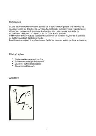 Conclusion

Calder considère le mouvement comme un moyen de faire passer une émotion ou
une impression au début de sa carrière. La recherche successive sur l'équilibre des
objets, leur mouvement, le pousse à admettre une vision neuve jusque là. Le
mouvement n'est plus un moyen, il est un objet à part entière.
Cette vision décalée sur les choses est sans doute un élément majeur de la position
de Calder dans l'art du Xxème Siècle.
En utilisant ce regard là sur les choses, Calder se place en avant-gardiste audacieux.




Bibliographie

   •   Site web « centrepompidou.fr »
   •   Site web « ﬁlmsduparadoxe.com »
   •   Site web « arteseleccion.com »
   •   Site web « calder.org »




Annexes




                                         5
 