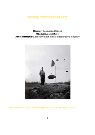 DOSSIER D'HISTOIRE DES ARTS




                    Dossier: Les Avant-Gardes
                       Thème: La sculpture
     Problématique: Le mouvement chez Calder: but ou moyen ?




Le mouvement chez Calder: Expression de la vie ou ﬁn en soi ?



                                  1
 