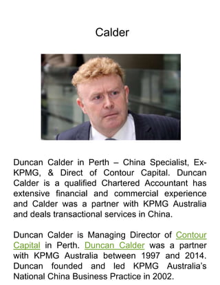 Calder
Duncan Calder in Perth – China Specialist, Ex-
KPMG, & Direct of Contour Capital. Duncan
Calder is a qualified Chartered Accountant has
extensive financial and commercial experience
and Calder was a partner with KPMG Australia
and deals transactional services in China.
Duncan Calder is Managing Director of Contour
Capital in Perth. Duncan Calder was a partner
with KPMG Australia between 1997 and 2014.
Duncan founded and led KPMG Australia’s
National China Business Practice in 2002.
 