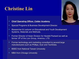 Christine Lin Chief Operating Officer, Calder Academy Special Programs & Business Development Director. Researcher & Lecturer on Educational and Youth Development Systems, Materials and Methods. Former Director of Asian Division for Hewlett Packard as well as former VP of the Lion Group, America, LTD. Former technology and marketing consultant to several large manufacturers such as Phillips, Acer and TechData. BSEE from National Taiwan University MBA from Chicago University    