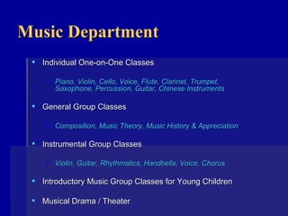Music Department Individual One-on-One Classes Piano, Violin, Cello, Voice, Flute, Clarinet, Trumpet, Saxophone, Percussion, Guitar, Chinese Instruments General Group Classes Composition, Music Theory, Music History & Appreciation Instrumental Group Classes Violin, Guitar, Rhythmatics, Handbells, Voice, Chorus Introductory Music Group Classes for Young Children Musical Drama / Theater    