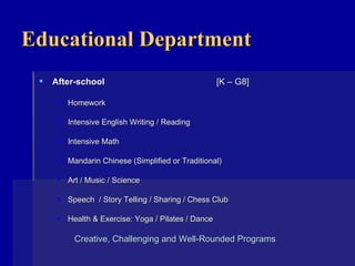 Educational Department After-school  [K – G8] Homework Intensive English Writing / Reading Intensive Math Mandarin Chinese (Simplified or Traditional) Art / Music / Science Speech  / Story Telling / Sharing / Chess Club Health & Exercise: Yoga / Pilates / Dance Creative, Challenging and Well-Rounded Programs    