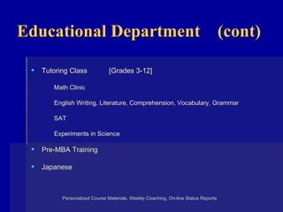 Educational Department  (cont) Tutoring Class  [Grades 3-12] Math Clinic English Writing, Literature, Comprehension, Vocabulary, Grammar SAT Experiments in Science Pre-MBA Training Japanese Personalized Course Materials, Weekly Coaching, On-line Status Reports    