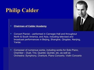 Philip Calder Chairman of Calder Academy Concert Pianist – performed in Carnegie Hall and throughout North & South America, and Asia, including televised and broadcast performances in Beijing, Shanghai, Qingdao, Nanjing, Yantai. Composer of numerous works, including works for Solo Piano, Chamber – Duet, Trio, Quartet, Quintet, etc, as well as  Orchestra: Symphony, Overture, Piano Concerto, Violin Concerto    