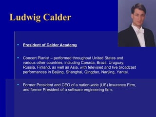 Ludwig Calder President of Calder Academy Concert Pianist – performed throughout United States and various other countries, including Canada, Brazil, Uruguay, Russia, Finland, as well as Asia, with televised and live broadcast performances in Beijing, Shanghai, Qingdao, Nanjing, Yantai. Former President and CEO of a nation-wide (US) Insurance Firm, and former President of a software engineering firm.    