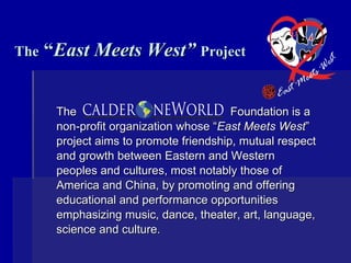 The  “ East Meets West”   Project The  Foundation is a non-profit organization whose “ East Meets West ” project aims to promote friendship, mutual respect and growth between Eastern and Western peoples and cultures, most notably those of America and China, by promoting and offering educational and performance opportunities emphasizing music, dance, theater, art, language, science and culture.    