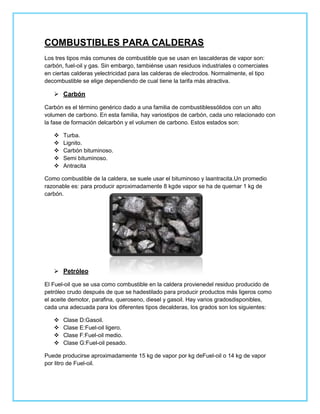 COMBUSTIBLES PARA CALDERAS
Los tres tipos más comunes de combustible que se usan en lascalderas de vapor son:
carbón, fuel-oil y gas. Sin embargo, tambiénse usan residuos industriales o comerciales
en ciertas calderas yelectricidad para las calderas de electrodos. Normalmente, el tipo
decombustible se elige dependiendo de cual tiene la tarifa más atractiva.

    Carbón

Carbón es el término genérico dado a una familia de combustiblessólidos con un alto
volumen de carbono. En esta familia, hay variostipos de carbón, cada uno relacionado con
la fase de formación delcarbón y el volumen de carbono. Estos estados son:

      Turba.
      Lignito.
      Carbón bituminoso.
      Semi bituminoso.
      Antracita

Como combustible de la caldera, se suele usar el bituminoso y laantracita.Un promedio
razonable es: para producir aproximadamente 8 kgde vapor se ha de quemar 1 kg de
carbón.




    Petróleo

El Fuel-oil que se usa como combustible en la caldera provienedel residuo producido de
petróleo crudo después de que se hadestilado para producir productos más ligeros como
el aceite demotor, parafina, queroseno, diesel y gasoil. Hay varios gradosdisponibles,
cada una adecuada para los diferentes tipos decalderas, los grados son los siguientes:

      Clase D:Gasoil.
      Clase E:Fuel-oil ligero.
      Clase F:Fuel-oil medio.
      Clase G:Fuel-oil pesado.

Puede producirse aproximadamente 15 kg de vapor por kg deFuel-oil o 14 kg de vapor
por litro de Fuel-oil.
 