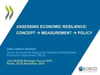 ASSESSING ECONOMIC RESILIENCE:
CONCEPT  MEASUREMENT  POLICY
Aida Caldera Sánchez
Senior Economist & Head of the Resilience WorkStream
Economics Department, OECD
Joint IEA/ISI Strategic Forum 2015
Rome, 25-26 November 2015
 