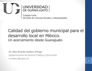 Calidad del gobierno municipal para el
desarrollo local en México.
Un acercamiento desde Guanajuato
Dr. Alex Ricardo Caldera Ortega
Departamento de Gestión Pública y Desarrollo
arcaldera@ugto.mx
1
 