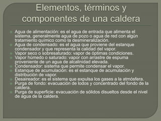  Agua de alimentación: es el agua de entrada que alimenta el
sistema, generalmente agua de pozo o agua de red con algún
tratamiento químico como la desmineralización.
 Agua de condensado: es el agua que proviene del estanque
condensador y que representa la calidad del vapor.
 Vapor seco o sobresaturado: vapor de óptimas condiciones.
 Vapor húmedo o saturado: vapor con arrastre de espuma
proveniente de un agua de alcalinidad elevada.
 Condensador: sistema que permite condensar el vapor.
 Estanque de acumulación: es el estanque de acumulación y
distribución de vapor.
 Desaireador: es el sistema que expulsa los gases a la atmósfera.
 Purga de fondo: evacuación de lodos y concentrado del fondo de la
caldera.
 Purga de superficie: evacuación de sólidos disueltos desde el nivel
de agua de la caldera.
 