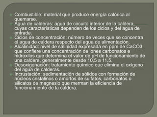  Combustible: material que produce energía calórica al
quemarse.
 Agua de calderas: agua de circuito interior de la caldera,
cuyas características dependen de los ciclos y del agua de
entrada.
 Ciclos de concentración: número de veces que se concentra
el agua de caldera respecto del agua de alimentación.
 Alcalinidad: nivel de salinidad expresada en ppm de CaCO3
que confiere una concentración de iones carbonatos e
hidroxilos que determina el valor de pH de funcionamiento de
una caldera, generalmente desde 10,5 a 11,5.
 Desoxigenación: tratamiento químico que elimina el oxígeno
del agua de calderas.
 Incrustación: sedimentación de sólidos con formación de
núcleos cristalinos o amorfos de sulfatos, carbonatos o
silicatos de magnesio que merman la eficiencia de
funcionamiento de la caldera.
 