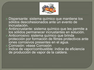  Dispersante: sistema químico que mantiene los
sólidos descohesionados ante un evento de
incrustación.
 Antiincrustante: sistema químico que les permite a
los sólidos permanecer incrustantes en solución.
 Anticorrosivo: sistema químico que brinda
protección por formación de filmes protectivos ante
iones corrosivos presentes en el agua.
 Corrosión: véase Corrosión
 Índice de vapor/combustible: índice de eficiencia
de producción de vapor de la caldera.
 
