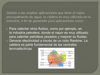  Para calentar otros fluidos, como por ejemplo, en
la industria petrolera, donde el vapor es muy utilizado
para calentar petróleos pesados y mejorar su fluidez.
 Generar electricidad a través de un ciclo Rankine. La
caldera es parte fundamental de las centrales
termoeléctricas.
 