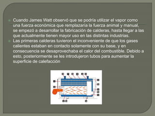  Cuando James Watt observó que se podría utilizar el vapor como
una fuerza económica que remplazaría la fuerza animal y manual,
se empezó a desarrollar la fabricación de calderas, hasta llegar a las
que actualmente tienen mayor uso en las distintas industrias.
 Las primeras calderas tuvieron el inconveniente de que los gases
calientes estaban en contacto solamente con su base, y en
consecuencia se desaprovechaba el calor del combustible. Debido a
esto, posteriormente se les introdujeron tubos para aumentar la
superficie de calefacción
 