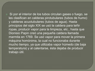  Si por el interior de los tubos circulan gases o fuego, se
les clasifican en calderas pirotubulares (tubos de humo)
y calderas acuotubulares (tubos de agua). Hasta
principios del siglo XIX se usó la caldera para teñir
ropas, producir vapor para la limpieza, etc., hasta que
Dionisio Papin creó una pequeña caldera llamada
marmita en 1769. Se usó vapor para mover la primera
máquina homónima, la cual no funcionaba durante
mucho tiempo, ya que utilizaba vapor húmedo (de baja
temperatura) y al calentarse, ésta dejaba de producir
trabajo útil.
 