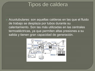  Acuotubulares: son aquellas calderas en las que el fluido
de trabajo se desplaza por tubos durante su
calentamiento. Son las más utilizadas en las centrales
termoeléctricas, ya que permiten altas presiones a su
salida y tienen gran capacidad de generación.
 
