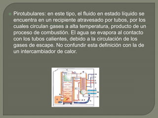  Pirotubulares: en este tipo, el fluido en estado líquido se
encuentra en un recipiente atravesado por tubos, por los
cuales circulan gases a alta temperatura, producto de un
proceso de combustión. El agua se evapora al contacto
con los tubos calientes, debido a la circulación de los
gases de escape. No confundir esta definición con la de
un intercambiador de calor.
 