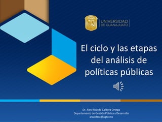El ciclo y las etapas
del análisis de
políticas públicas
Dr. Alex Ricardo Caldera Ortega
Departamento de Gestión Pública y Desarrollo
arcaldera@ugto.mx
 