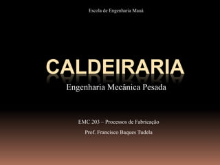 CALDEIRARIA
Engenharia Mecânica Pesada
EMC 203 – Processos de Fabricação
Prof. Francisco Baques Tudela
Escola de Engenharia Mauá
 