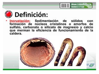 Definición: Incrustación:  Sedimentación de sólidos con formación de núcleos cristalinos o amorfos de sulfato, carbonato o silicato de magnesio y calcio que merman la eficiencia de funcionamiento de la caldera.  
