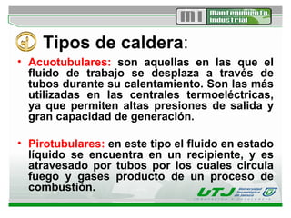 Tipos de caldera : Acuotubulares:  son aquellas en las que el fluido de trabajo se desplaza a través de tubos durante su calentamiento. Son las más utilizadas en las centrales termoeléctricas, ya que permiten altas presiones de salida y gran capacidad de generación.  Pirotubulares:  en este tipo el fluido en estado líquido se encuentra en un recipiente, y es atravesado por tubos por los cuales circula fuego y gases producto de un proceso de combustión.  